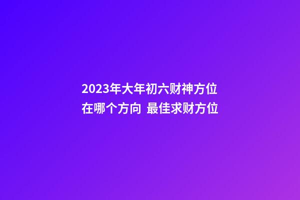 2023年大年初六财神方位在哪个方向  最佳求财方位